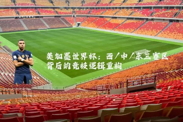 美加墨世界杯:西/中/东三赛区背后的竞技逻辑重构