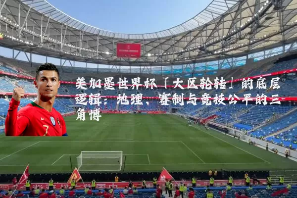 美加墨世界杯「大区轮转」的底层逻辑:地理、赛制与竞技公平的三角博弈