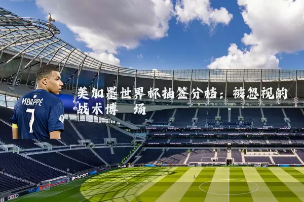 美加墨世界杯抽签分档:被忽视的战术博弈场