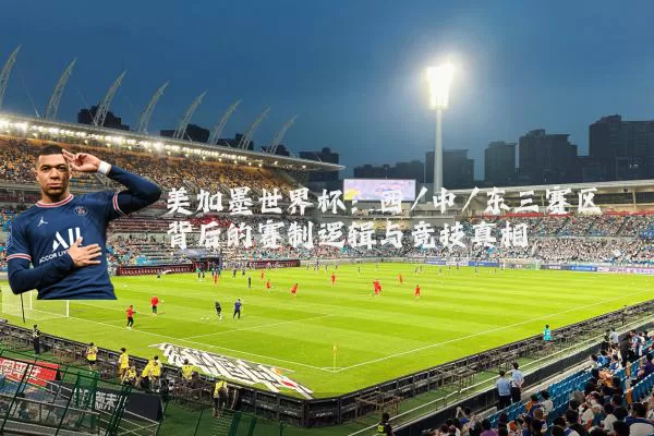 美加墨世界杯:西/中/东三赛区背后的赛制逻辑与竞技真相