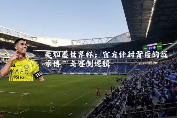 美加墨世界杯:官方计时背后的战术博弈与赛制逻辑