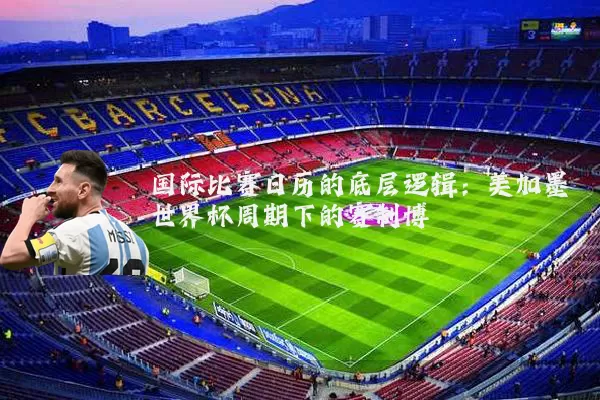 国际比赛日历的底层逻辑：美加墨世界杯周期下的赛制博弈